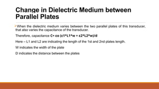 Change in Dielectric Medium between
Parallel Plates
When the dielectric medium varies between the two parallel plates of this transducer,
that also varies the capacitance of the transducer.
Therefore, capacitance C= εo (ε1*L1*w + ε2*L2*w)/d
Here – L1 and L2 are indicating the length of the 1st and 2nd plates length.
W indicates the width of the plate
D indicates the distance between the plates
 