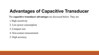 Advantages of Capacitive Transducer
The capacitive transducer advantages are discussed below. They are
1. High sensitivity
2. Low power consumption
3. Compact size
4. Non-contact measurement
5. High accuracy.
 
