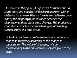 •As shown in the figure ,A capacitive transducer has a
static plate and a deflected flexible diaphragm with a
dielectricinbetween.When a forceis exertedtotheouter
side of the diaphragm the distance between the
diaphragm and thestaticplatechanges.This produces a
capacitance which is measured using an alternating
currentbridgeora tank circuit.
•A tank circuitismorepreferredbecauseitproduces a
change in frequency according to the change in
capacitance. This value of frequencywill be
corresponding tothedisplacement orforcegiven tothe
input.
 
