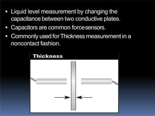  Liquid level measurement by changing the
capacitance between two conductive plates.
 Capacitors are common forcesensors.
 Commonly usedforThickness measurement in a
noncontact fashion.
 