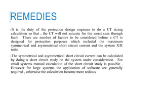 REMEDIES
oIt is the duty of the protection design engineer to do a CT sizing
calculation so that , the CT will not saturate for the worst case through
fault . There are number of factors to be considered before a CT is
designed for protection purposes which included the maximum
symmetrical and asymmetrical short circuit current and the system X/R
ratio.
oThe symmetrical and asymmetrical short circuit current can be calculated
by doing a short circuit study on the system under consideration . For
small systems manual calculation of the short circuit study is possible .
However for large systems the application of software are generally
required , otherwise the calculation become more tedious
 