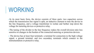 WORKING
oIn its most basic form, the device consists of three parts: two capacitors across
which the transmission line signal is split, an inductive element to tune the device to
the line frequency, and a voltage transformer to isolate and further step down the
voltage for metering devices or protective relay.
oThe tuning of the divider to the line frequency makes the overall division ratio less
sensitive to changes in the burden of the connected metering or protection devices.
o The device has at least four terminals: a terminal for connection to the high voltage
signal, a ground terminal, and two secondary terminals which connect to the
instrumentation or protective relay.
 