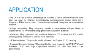 APPLICATION
oThe CVT is also useful in communication systems. CVTs in combination with wave
traps are used for filtering high-frequency communication signals from power
frequency. This forms a carrier communication network throughout the transmission
network.
oVoltage Measuring: They accurately transform transmission voltages down to
useable levels for revenue metering, protection and control purposes
oInsulation: They guarantee the insulation between HV network and LV circuits
ensuring safety condition to control room operators
oHF Transmissions: They can be used for Power Line Carrier (PLC) coupling
oTransient Recovery Voltage: When installed in close proximity to HV/EHV Circuit
Breakers, CVT’s own High Capacitance enhance C/B short line fault / TRV
performance
 