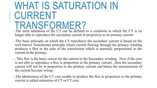 WHAT IS SATURATION IN
CURRENT
TRANSFORMER?oThe term saturation of the CT can be defined as a condition in which the CT is no
longer able to reproduce the secondary current in proportion to its primary current .
oThe basic principle on which the CT reproduces the secondary current is based on the
well known Transformer principle where current flowing through the primary winding
produces a flux in the core of the transformer which is normally proportional to the
current in the primary.
o This flux is the basic reason for the current in the Secondary winding . Now if the core
is not able to reproduce a flux in proportion to the primary current , then the secondary
current will not be in proportion to the primary current and hence the measurement of
the current become wrong .
oThe phenomena of the CT core unable to produce the flux in proportion to the primary
current is called saturation of CT or CT core.
 