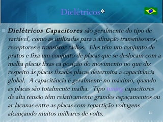 Dielétricos*
   Dielétricos Capacitores são geralmente do tipo de
    variável, como as utilizadas para a afinação transmissores,
    receptores e transistor rádios. Eles têm um conjunto de
    pratos e fixa um conjunto de placas que se deslocam com a
    malha placas fixas ea posição do movimento no que diz
    respeito às placas fixadas placas determina a capacitância
    global. A capacitância é geralmente no máximo, quando
    as placas são totalmente malha. Tipo tuning capacitores
    de alta tensão têm relativamente grandes espaçamentos ou
    ar lacunas entre as placas com repartição voltagens
    alcançando muitos milhares de volts.                   11
 