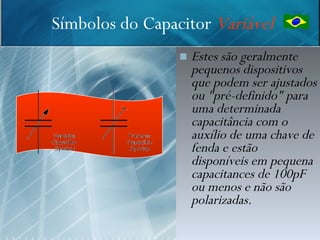 Símbolos do Capacitor Variável
                    Estes são geralmente
                     pequenos dispositivos
                     que podem ser ajustados
                     ou "pré-definido" para
                     uma determinada
                     capacitância com o
                     auxílio de uma chave de
                     fenda e estão
                     disponíveis em pequena
                     capacitances de 100pF
                     ou menos e não são
                     polarizadas.
                                       12
 
