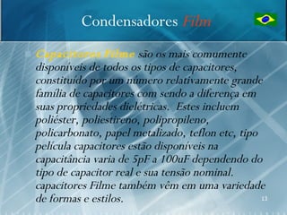 Condensadores Film
   Capacitores Filme são os mais comumente
    disponíveis de todos os tipos de capacitores,
    constituído por um número relativamente grande
    família de capacitores com sendo a diferença em
    suas propriedades dielétricas. Estes incluem
    poliéster, poliestireno, polipropileno,
    policarbonato, papel metalizado, teflon etc, tipo
    película capacitores estão disponíveis na
    capacitância varia de 5pF a 100uF dependendo do
    tipo de capacitor real e sua tensão nominal.
    capacitores Filme também vêm em uma variedade
    de formas e estilos.                              13
 