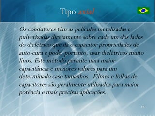 Tipo axial
   Os condutores têm as películas metalizadas e
    pulverizadas diretamente sobre cada um dos lados
    do dielétrico que dá o capacitor propriedades de
    auto-cura e pode, portanto, usar dielétricos muito
    finos. Este método permite uma maior
    capacitância e menores valores para um
    determinado caso tamanhos. Filmes e folhas de
    capacitores são geralmente utilizados para maior
    potência e mais precisas aplicações.
                                                     16
 