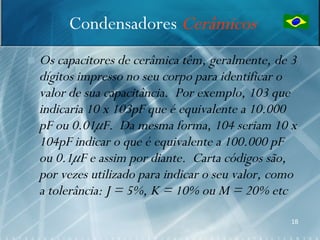 Condensadores Cerâmicos
   Os capacitores de cerâmica têm, geralmente, de 3
    dígitos impresso no seu corpo para identificar o
    valor de sua capacitância. Por exemplo, 103 que
    indicaria 10 x 103pF que é equivalente a 10.000
    pF ou 0.01μF. Da mesma forma, 104 seriam 10 x
    104pF indicar o que é equivalente a 100.000 pF
    ou 0.1μF e assim por diante. Carta códigos são,
    por vezes utilizado para indicar o seu valor, como
    a tolerância: J = 5%, K = 10% ou M = 20% etc
                                                    18
 