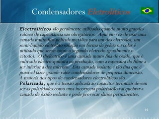 Condensadores Eletrolíticos
   Electrolíticos são geralmente utilizadas quando muito grandes
    valores de capacitância são obrigatórios. Aqui em vez de usar uma
    camada muito fina película metálica para um dos eletrodos, um
    semi-líquido eletrólito solução em forma de geléia ou colar é
    utilizado que serve como o segundo eletrodo (geralmente o
    cátodo). O dieléctrico é uma camada muito fina de óxido, que é
    cultivada electro-química na produção, com a espessura do filme a
    ser inferior a dez mícrons. Esta camada isolante é tão fina que é
    possível fazer grande valor condensadores de pequena dimensão.
    A maioria dos tipos de condensadores electrolíticos são
    Polarizada, que é a tensão aplicada ao capacitor terminais devem
    ser as polaridades como uma incorrecta polarização vai quebrar a
    camada de óxido isolante e pode provocar danos permanentes.

                                                                   19
 