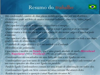 Resumo do trabalho
   Um condensador consiste de duas placas metálicas separadas por um dielétrico.
    O dielétrico pode ser feito de muitos materiais isolantes, como o ar, vidro, papel,
    plástico, etc
    Um capacitor é capaz de armazenar carga elétrica e energia.
    Quanto maior o valor da capacitância, a carga a mais Capacitor pode armazenar.
    Quanto maior a área das placas ou a sua separação dos menos carga o Capacitor pode
    armazenar.
    Um capacitor é dito ser completamente carregada quando a tensão em toda a sua chapa
    igual à tensão de alimentação.
    O símbolo de carga elétrica é Q e sua unidade é o Coulomb.
    Eletrolíticos são polarizadas.
   Capacitância é medida em Farads, que é uma grande unidade de modo Microfarad
    (UF), Nanofarad (NF) e Picofarad (PF) são geralmente utilizados.
    Condensadores são encadeados em uma linha são disse a ser ligados em série.
    Condensadores que tem tanto de seus respectivos terminais ligados a cada terminal de
    um outro capacitor são disse a ser ligado em paralelo.
    Paralelo ligado Condensadores comum ter uma tensão de alimentação em todos eles.
    Condensadores ligado em Série comum ter uma corrente flui através deles.            2

    Reatância capacitiva é a oposição à atual fluxo em circuitos AC.
 