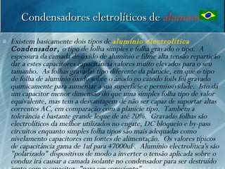 Condensadores eletrolíticos de alumínio
   Existem basicamente dois tipos de alumínio electrolítica
    Condensador, o tipo de folha simples e folha gravado o tipo. A
    espessura da camada de óxido de alumínio e filme alta tensão repartição
    dar a estes capacitores capacitância valores muito elevados para o seu
    tamanho. As folhas gravadas tipo diferente da planície, em que o tipo
    de folha de alumínio óxido sobre o ânodo eo cátodo foils foi gravado
    quimicamente para aumentar a sua superfície e permissividade. Isto dá
    um capacitor menor dimensão do que uma simples folha tipo de valor
    equivalente, mas tem a desvantagem de não ser capaz de suportar altas
    correntes AC, em comparação com a planície tipo. Também a
    tolerância é bastante grande leque de até 20%. Gravadas folhas são
    electrolíticos da melhor utilizados no engate, DC bloqueio e by-pass
    circuitos enquanto simples folha tipos são mais adequadas como
    nivelamento capacitores em fontes de alimentação. Os valores típicos
    de capacitância gama de 1uf para 47000uF. Alumínio electrolítica's são
    "polarizado" dispositivos de modo a inverter o tensão aplicada sobre o
                                                                        21
    conduz irá causar a camada isolante no condensador para ser destruído
 