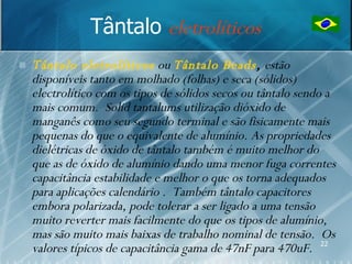 Tântalo eletrolíticos
   Tântalo eletrolíticos ou Tântalo Beads, estão
    disponíveis tanto em molhado (folhas) e seca (sólidos)
    electrolítico com os tipos de sólidos secos ou tântalo sendo a
    mais comum. Solid tantalums utilização dióxido de
    manganês como seu segundo terminal e são fisicamente mais
    pequenas do que o equivalente de alumínio. As propriedades
    dielétricas de óxido de tântalo também é muito melhor do
    que as de óxido de alumínio dando uma menor fuga correntes
    capacitância estabilidade e melhor o que os torna adequados
    para aplicações calendário . Também tântalo capacitores
    embora polarizada, pode tolerar a ser ligado a uma tensão
    muito reverter mais facilmente do que os tipos de alumínio,
    mas são muito mais baixas de trabalho nominal de tensão. Os
    valores típicos de capacitância gama de 47nF para 470uF. 22
 