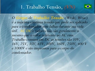 1. Trabalho Tensão, (VN)
   O Grupo de Trabalho Tensão (Wvdc, Wvac)
    é a máxima contínua tensão que pode ser aplicado
    para o condensador sem falhas durante sua vida
    útil. AC DC e valores não são geralmente o
    mesmo que o valor referente ao AC rms.
    Trabalho comum em DC as tensões são 10V,
    16V, 25V, 35V, 63V, 100V, 160V, 250V, 400 V
    e 1000V e são impressos para o corpo do
    condensador.

                                                   25
 