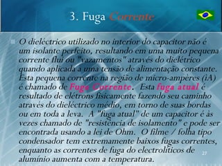 3. Fuga Corrente
   O dieléctrico utilizado no interior do capacitor não é
    um isolante perfeito, resultando em uma muito pequena
    corrente flui ou "vazamentos" através do dielétrico
    quando aplicada a uma tensão de alimentação constante.
    Esta pequena corrente na região de micro-ampères (ìA)
    é chamado de Fuga Corrente. Esta fuga atual é
    resultado de elétrons fisicamente fazendo seu caminho
    através do dieléctrico médio, em torno de suas bordas
    ou em toda a leva. A "fuga atual" de um capacitor é às
    vezes chamado de "resistência de isolamento" e pode ser
    encontrada usando a lei de Ohm. O filme / folha tipo
    condensador tem extremamente baixos fugas correntes,
    enquanto as correntes de fuga do electrolíticos de 27
    alumínio aumenta com a temperatura.
 