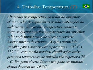 4. Trabalho Temperatura (T)
Alterações na temperatura ao redor do capacitor
afetar o valor da capacitância devido a alterações no
dieléctrico. Se o ar ou a temperatura ambiente
torna-se quente ou a frio a capacitância do capacitor
valor pode mudar tanto de afectar o correcto
funcionamento do circuito. A gama normal de
trabalho para a maioria dos capacitores é -30 ° C a
125 ° C, com tensão nominal classificações dadas
para uma temperatura de trabalho não superior a 70
° C. Em geral electrolíticos's não pode ser utilizada
                                                      28
abaixo de cerca de -10 ° C.
 