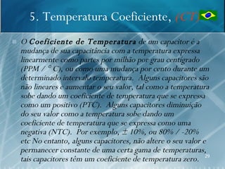 5. Temperatura Coeficiente, (CT)
   O Coeficiente de Temperatura de um capacitor é a
    mudança de sua capacitância com a temperatura expressa
    linearmente como partes por milhão por grau centígrado
    (PPM / ° C), ou como uma mudança por cento durante um
    determinado intervalo temperatura. Alguns capacitores são
    não lineares e aumentar o seu valor, tal como a temperatura
    sobe dando um coeficiente de temperatura que se expressa
    como um positivo (PTC). Alguns capacitores diminuição
    do seu valor como a temperatura sobe dando um
    coeficiente de temperatura que se expressa como uma
    negativa (NTC). Por exemplo, ± 10%, ou 80% / -20%
    etc No entanto, alguns capacitores, não altere o seu valor e
    permanecer constante de uma certa gama de temperaturas,
    tais capacitores têm um coeficiente de temperatura zero. 29
 