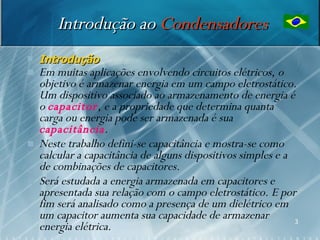 Introdução ao Condensadores
   Introdução
   Em muitas aplicações envolvendo circuitos elétricos, o
    objetivo é armazenar energia em um campo eletrostático.
    Um dispositivo associado ao armazenamento de energia é
    o capacitor, e a propriedade que determina quanta
    carga ou energia pode ser armazenada é sua
    capacitância.
   Neste trabalho defini-se capacitância e mostra-se como
    calcular a capacitância de alguns dispositivos simples e a
    de combinações de capacitores.
   Será estudada a energia armazenada em capacitores e
    apresentada sua relação com o campo eletrostático. E por
    fim será analisado como a presença de um dielétrico em
    um capacitor aumenta sua capacidade de armazenar           3
    energia elétrica.
 