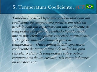 5. Temperatura Coeficiente, (CT)
   Também é possível ligar um condensador com um
    coeficiente de temperatura positivo em série ou
    paralelo com um capacitor com um coeficiente de
    temperatura negativo o resultado líquido sendo
    que os dois efeitos opostos cancelará mutuamente
    ao longo de uma determinada gama de
    temperaturas. Outra aplicação útil capacitores
    coeficiente de temperatura é de utilizá-los para
    cancelar o efeito da temperatura sobre outros
    componentes de um circuito, tais como indutores
    ou resistores etc
                                                  30
 