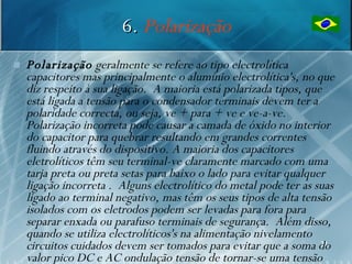 6. Polarização
   Polarização geralmente se refere ao tipo electrolítica
    capacitores mas principalmente o alumínio electrolítica's, no que
    diz respeito à sua ligação. A maioria está polarizada tipos, que
    está ligada a tensão para o condensador terminais devem ter a
    polaridade correcta, ou seja, ve + para + ve e ve-a-ve.
    Polarização incorreta pode causar a camada de óxido no interior
    do capacitor para quebrar resultando em grandes correntes
    fluindo através do dispositivo. A maioria dos capacitores
    eletrolíticos têm seu terminal-ve claramente marcado com uma
    tarja preta ou preta setas para baixo o lado para evitar qualquer
    ligação incorreta . Alguns electrolítico do metal pode ter as suas
    ligado ao terminal negativo, mas têm os seus tipos de alta tensão
    isolados com os eletrodos podem ser levadas para fora para
    separar enxada ou parafuso terminais de segurança. Além disso,
    quando se utiliza electrolíticos's na alimentação nivelamento
    circuitos cuidados devem ser tomados para evitar que a soma do  31

    valor pico DC e AC ondulação tensão de tornar-se uma tensão
 