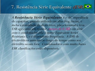 7. Resistência Série Equivalente (ESR)
   A Resistência Série Equivalente é o AC impedância
    do capacitor, quando utilizada em altas freqüências, e
    inclui a resistência do dieléctrico, placa terminal e leva.
    ESR age como um resistor (menos de 0.1Ω) em série
    com o condensador (daí o nome Equivalent Series
    Resistance), e é dependente frequência. A ESR de
    electrolíticos aumento ao longo do tempo como seu
    eletrólito secam fora. Condensadores com muito baixo
    ESR classificações estão disponíveis.



                                                             32
 
