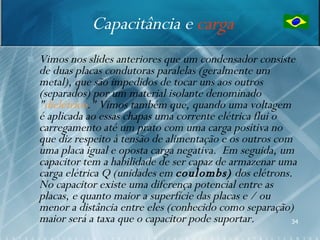 Capacitância e carga
   Vimos nos slides anteriores que um condensador consiste
    de duas placas condutoras paralelas (geralmente um
    metal), que são impedidos de tocar uns aos outros
    (separados) por um material isolante denominado
    "dielétrico." Vimos também que, quando uma voltagem
    é aplicada ao essas chapas uma corrente elétrica flui o
    carregamento até um prato com uma carga positiva no
    que diz respeito à tensão de alimentação e os outros com
    uma placa igual e oposta carga negativa. Em seguida, um
    capacitor tem a habilidade de ser capaz de armazenar uma
    carga elétrica Q (unidades em coulombs) dos elétrons.
    No capacitor existe uma diferença potencial entre as
    placas, e quanto maior a superfície das placas e / ou
    menor a distância entre eles (conhecido como separação)
    maior será a taxa que o capacitor pode suportar.        34
 