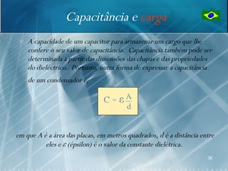 Capacitância e carga
    A capacidade de um capacitor para armazenar um cargo que lhe
     confere o seu valor de capacitância. Capacitância também pode ser
     determinada a partir das dimensões das chapas e das propriedades
     do dieléctrico. Portanto, outra forma de expressar a capacitância
     de um condensador é;




em que A é a área das placas, em metros quadrados, d é a distância entre
          eles e ε (épsilon) é o valor da constante dielétrica.
                                                                     36
 
