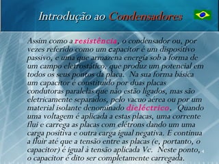 Introdução ao Condensadores
   Assim como a resistência, o condensador ou, por
    vezes referido como um capacitor é um dispositivo
    passivo, e uma que armazena energia sob a forma de
    um campo eletrostático, que produz um potencial em
    todos os seus pontos da placa. Na sua forma básica
    um capacitor é constituído por duas placas
    condutoras paralelas que não estão ligados, mas são
    eletricamente separados, pelo vacuo aérea ou por um
    material isolante denominado dieléctrico. Quando
    uma voltagem é aplicada a estas placas, uma corrente
    flui e carrega as placas com elétrons dando um uma
    carga positiva e outra carga igual negativa. E continua
    a fluir até que a tensão entre as placas (e, portanto, o
    capacitor) é igual à tensão aplicada Vc. Neste ponto, 4
    o capacitor é dito ser completamente carregada.
 