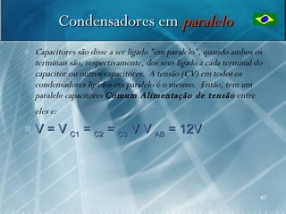 Condensadores em paralelo
   Capacitores são disse a ser ligado "em paralelo", quando ambos os
    terminais são, respectivamente, dos seus ligado a cada terminal do
    capacitor ou outros capacitores. A tensão (CV) em todos os
    condensadores ligados em paralelo é o mesmo. Então, tem um
    paralelo capacitores Comum Alimentação de tensão entre
    eles e:
   V = V C1 = C2 = C3 V V AB = 12V




                                                                     47
 