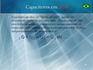 Capacitores em Série
   Capacitores são disse ser "ligadas em série", quando são
    efetivamente juntos em uma única linha. A carga atual (IC) flui
    através dos capacitores é a mesma para a mesma quantidade de
    tempo para cada capacitor armazena a mesma quantidade de carga,
    independentemente da sua capacidade é:

          T
              Q = Q 1 = Q 2 = Q 3 etc ....




                                                                  49
 