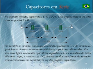 Capacitores em Série
   No seguinte circuito, capacitores, C 1, C 2 e C 3 são ligados entre si em série
    entre os pontos A e B.




   Em paralelo ao circuito, vimos que o total da capacitância, C T do circuito foi
    igual à soma de todos os contratos individuais capacitores adicionadas. Em
    uma série ligada ao circuito equivalente capacitância C T é calculado de forma
    diferente. Aqui, a recíproca (1 / C) de cada um dos capacitores são somados
    (como resistências em paralelo) em vez dos próprios capacitores
                                                                             50
 