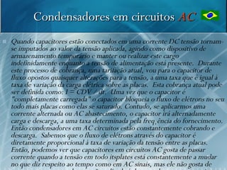 Condensadores em circuitos AC
   Quando capacitores estão conectados em uma corrente DC tensão tornam-
    se imputados ao valor da tensão aplicada, agindo como dispositivo de
    armazenamento temporário e manter ou realizar este cargo
    indefinidamente enquanto a tensão de alimentação está presente. Durante
    este processo de cobrança, uma tarifação atual, vou para o capacitor de
    fluxo opostos quaisquer alterações para a tensão, a uma taxa que é igual à
    taxa de variação da carga elétrica sobre as placas. Esta cobrança atual pode
    ser definida como: I = CDV / dt. Uma vez que o capacitor é
    "completamente carregada" o capacitor bloqueia o fluxo de elétrons no seu
    todo mais placas como elas se saturado. Contudo, se aplicarmos uma
    corrente alternada ou AC abastecimento, o capacitor irá alternadamente
    carga e descarga, a uma taxa determinada pela freqüência do fornecimento.
    Então condensadores em AC circuitos estão constantemente cobrando e
    descarga. Sabemos que o fluxo de elétrons através do capacitor é
    diretamente proporcional à taxa de variação da tensão entre as placas.
    Então, podemos ver que capacitores em circuitos AC gosta de passar
    corrente quando a tensão em todo itsplates está constantemente a mudar 51
    no que diz respeito ao tempo como em AC sinais, mas ele não gosta de
 