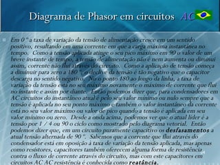Diagrama de Phasor em circuitos AC
   Em 0 º a taxa de variação da tensão de alimentação cresce em um sentido
    positivo, resultando em uma corrente em que a carga máxima instantânea no
    tempo. Como a tensão aplicada atinge o seu pico máximo em 90 o valor de um
    breve instante de tempo, a tensão de alimentação não é nem aumenta ou diminui
    assim, corrente não flui através do circuito. Como a aplicação de tensão começa
    a diminuir para zero a 180 º, o declive da tensão é tão negativo que o capacitor
    descarga no sentido negativo. No o ponto 180 ao longo da linha, a taxa de
    variação da tensão está no seu máximo novamente o máximo de corrente que flui
    no instante e assim por diante. Então podemos dizer que, para condensadores em
    AC circuitos do instantâneo atual é pelo seu valor mínimo ou nulo sempre que a
    tensão é aplicada no seu ponto máximo e também o valor instantâneo da corrente
    está no seu valor máximo ou valor de pico quando a tensão é aplicada em seu
    valor mínimo ou zero. Desde a onda acima, podemos ver que o atual líder é a
    tensão por 1 / 4 ou 90 o ciclo como mostrado pelo diagrama vetorial. Então
    podemos dizer que, em um circuito puramente capacitivo os desfasamentos a
    atual tensão alternada de 90 º. Sabemos que a corrente que flui através do
    condensador está em oposição à taxa de variação da tensão aplicada, mas apenas
    como resistores, capacitores também oferecem alguma forma de resistência54
    contra o fluxo de corrente através do circuito, mas com este capacitores em
    circuitos AC AC resistência é conhecida como reatância.
 