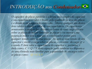 INTRODUÇÃO aos Condensadores
   O capacitor de placas paralelas é a forma mais simples do capacitor
    e sua capacitância o valor é fixado pela igualdade da área das placas
    e à distância ou a separação entre elas. Alterar qualquer um destes
    dois valores a alterar o valor de sua capacitância. Os capacitores
    armazenam a energia dos elétrons na forma de uma carga elétrica
    sobre as placas de maior dimensão as placas e/ou menor a sua
    separação maior será a taxa que o condensador possui para
    qualquer tensão entre as suas placas. Ao aplicar uma tensão de um
    capacitor e medir a carga sobre as placas, o cociente da carga Q e
    a tensão V dará valor a capacitância do capacitor e, portanto, é
    dada como: C = Q / V desta equação pode também ser disposta a
    de uma fórmula mais familiar para a quantidade de encargos sobre
    as placas como: Q = C x V

                                                                        6
 