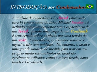INTRODUÇÃO aos Condensadores
   A unidade de capacitância é o farad (abreviado
    para F) com o nome do físico Michael Faraday e é
    definido como um capacitor tem a capacitância de
    um farad, quando uma carga de um Coulomb
    é armazenado sobre as placas por uma tensão de
    um volt. Capacitância, C é sempre positivo e
    negativo não tem unidades. No entanto, o farad é
    uma grande unidade de medida para usar em seu
    próprio modo sub-múltiplos do farad são
    geralmente utilizados como a micro-farads, nano-
    farads e Pico-farads.
                                                   7
 