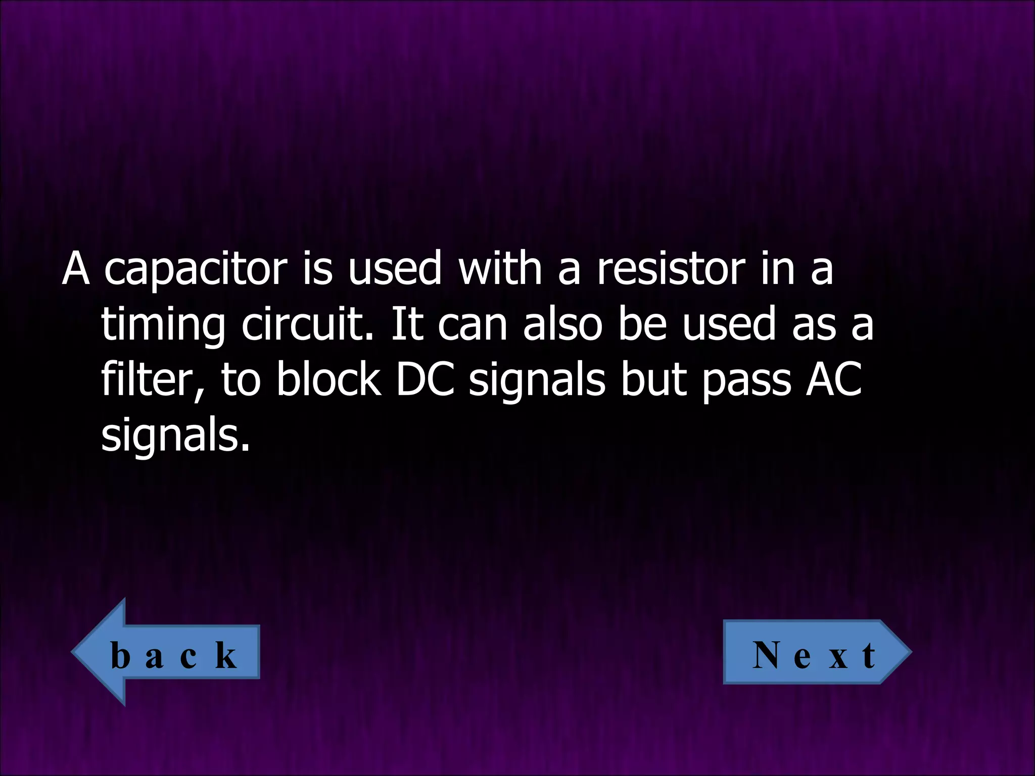 A capacitor is used with a resistor in a timing circuit. It can also be used as a filter, to block DC signals but pass AC signals. Next back 