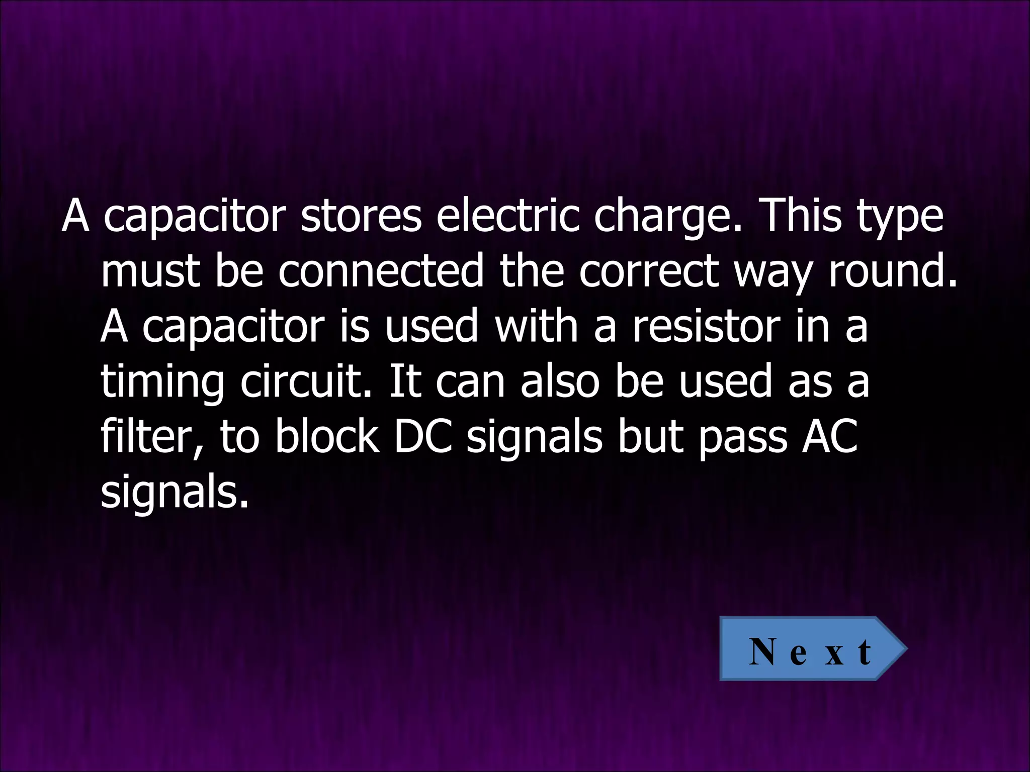 A capacitor stores electric charge. This type must be connected the correct way round. A capacitor is used with a resistor in a timing circuit. It can also be used as a filter, to block DC signals but pass AC signals. Next 
