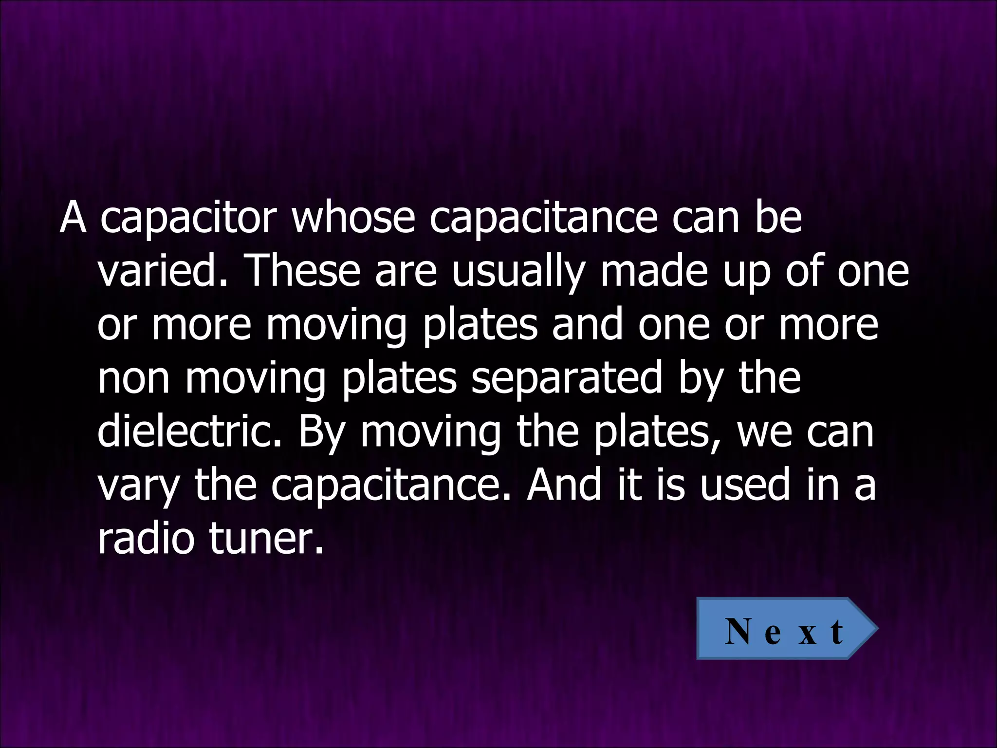 A capacitor whose capacitance can be varied. These are usually made up of one or more moving plates and one or more non moving plates separated by the dielectric. By moving the plates, we can vary the capacitance. And it is used in a radio tuner. Next 