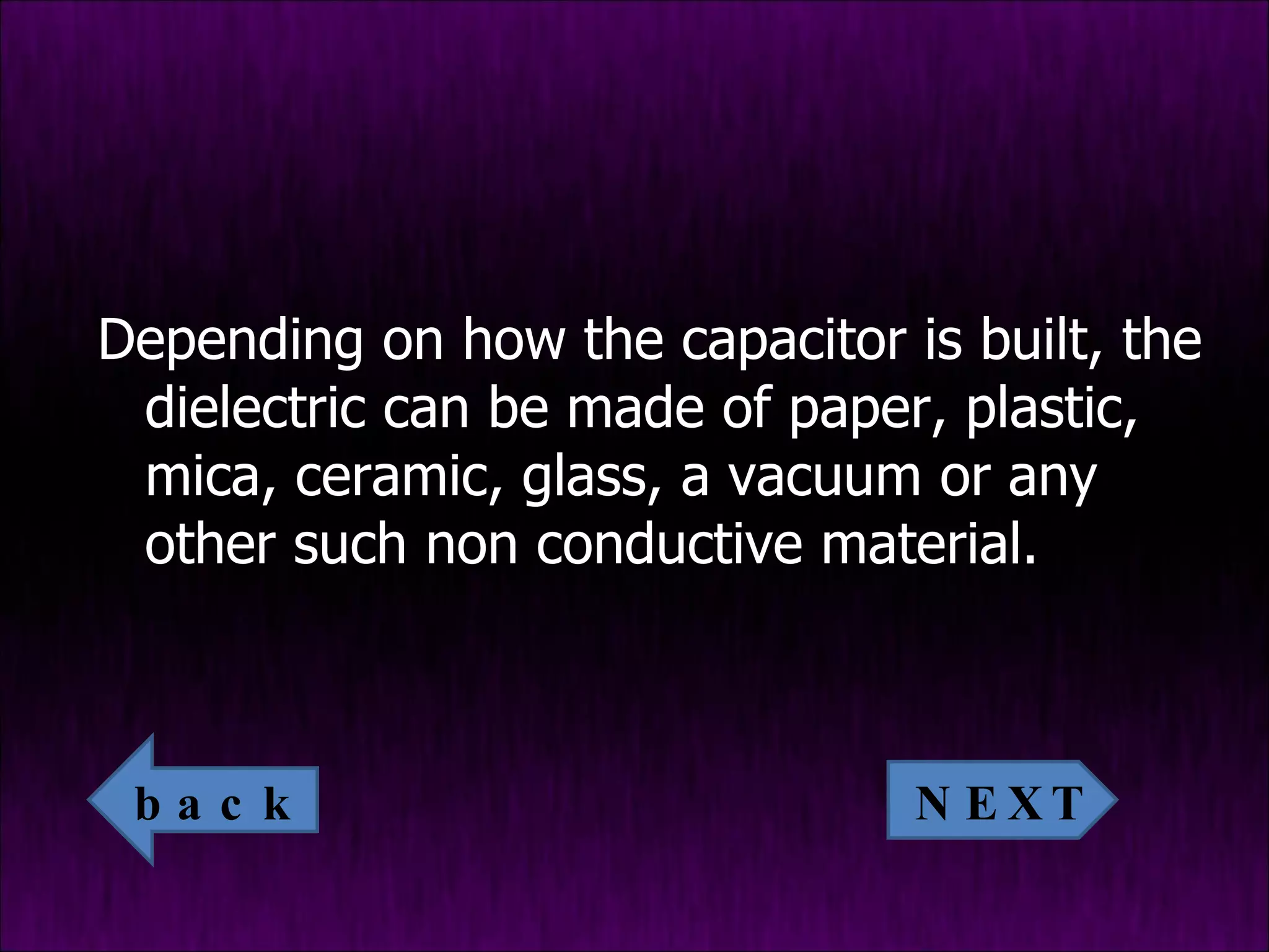 Depending on how the capacitor is built, the dielectric can be made of paper, plastic, mica, ceramic, glass, a vacuum or any other such non conductive material. NEXT back 