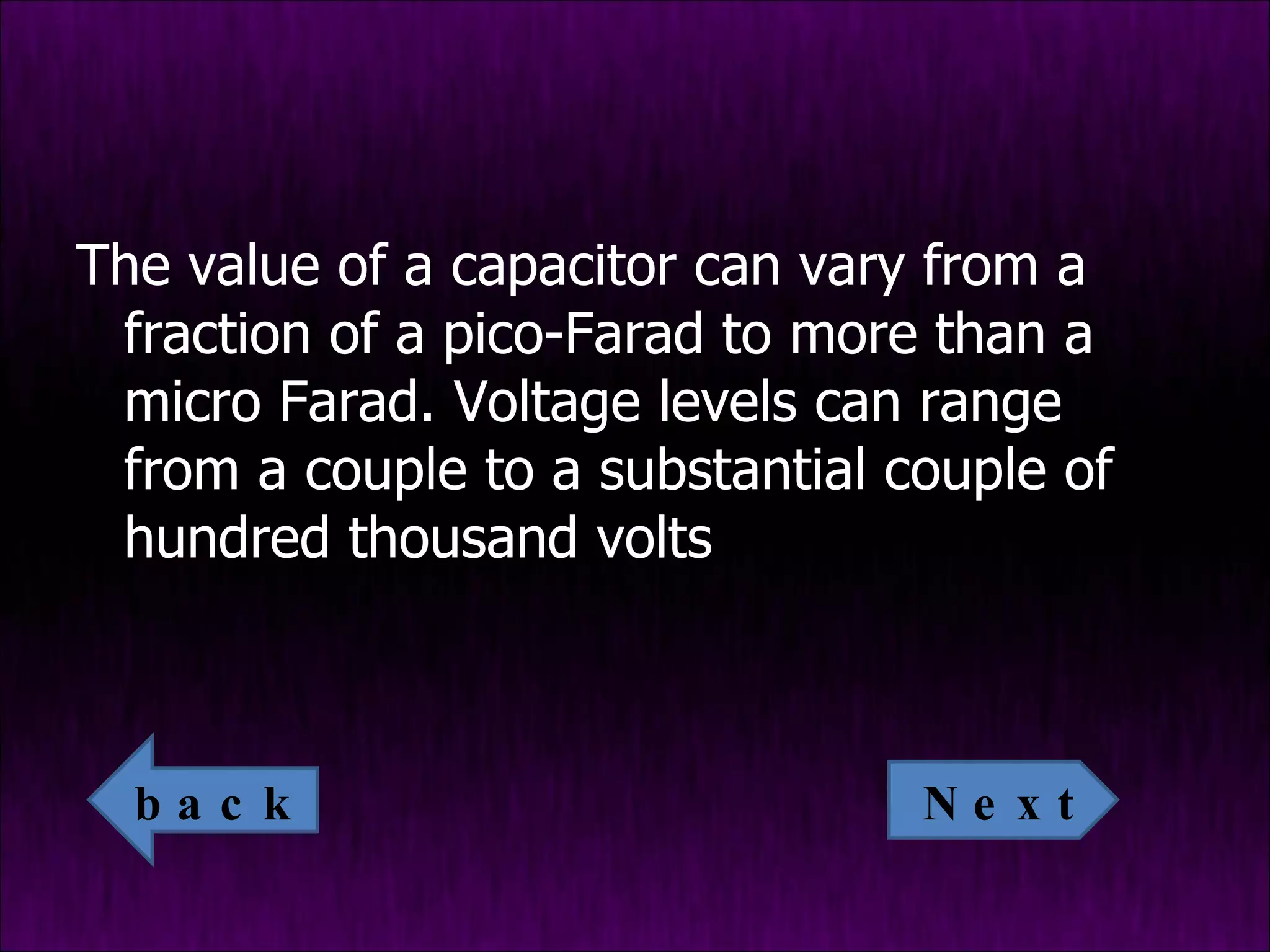 The value of a capacitor can vary from a fraction of a pico-Farad to more than a micro Farad. Voltage levels can range from a couple to a substantial couple of hundred thousand volts Next back 