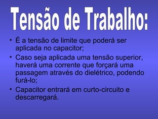 É a tensão de limite que poderá ser aplicada no capacitor; Caso seja aplicada uma tensão superior, haverá uma corrente que forçará uma passagem através do dielétrico, podendo furá-lo; Capacitor entrará em curto-circuito e descarregará. Tensão de Trabalho: 