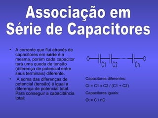 A corrente que flui através de capacitores em  série  é a mesma, porém cada capacitor terá uma queda de tensão (diferença de potencial entre seus terminais) diferente. A soma das diferenças de potencial (tensão) é igual a diferença de potencial total. Para conseguir a capacitância total: Associação em Série de Capacitores Capacitores diferentes: Ct = C1 x C2 / (C1 + C2) Capacitores iguais: Ct = C / nC 