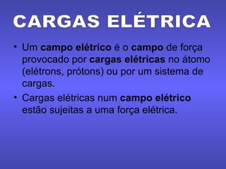 Um  campo elétrico  é o  campo  de força provocado por  cargas elétricas  no átomo (elétrons, prótons) ou por um sistema de cargas. Cargas elétricas num  campo elétrico  estão sujeitas a uma força elétrica. CARGAS ELÉTRICA 
