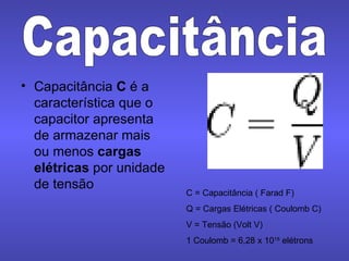 Capacitância  C  é a característica que o capacitor apresenta  de armazenar mais ou menos  cargas elétricas  por unidade de tensão Capacitância C = Capacitância ( Farad F) Q = Cargas Elétricas ( Coulomb C) V = Tensão (Volt V) 1 Coulomb = 6,28 x 10 18  elétrons 