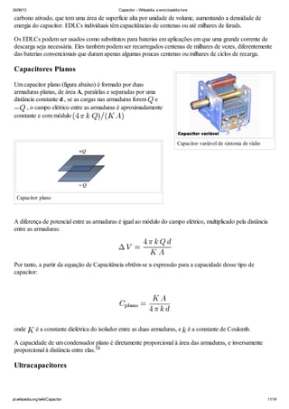 24/06/13 Capacitor – Wikipédia, a enciclopédia livre
pt.wikipedia.org/wiki/Capacitor 11/14
Capacitor variável de sintonia de rádio
carbono ativado, que tem uma área de superfície alta por unidade de volume, aumentando a densidade de
energia do capacitor. EDLCs individuais têm capacitâncias de centenas ou até milhares de farads.
Os EDLCs podem ser usados como substitutos para baterias em aplicações em que uma grande corrente de
descarga seja necessária. Eles também podem ser recarregados centenas de milhares de vezes, diferentemente
das baterias convencionais que duram apenas algumas poucas centenas ou milhares de ciclos de recarga.
Capacitores Planos
Um capacitor plano (figura abaixo) é formado por duas
armaduras planas, de área A, paralelas e separadas por uma
distância constante d , se as cargas nas armaduras forem e
, o campo elétrico entre as armaduras é aproximadamente
constante e com módulo
Capacitor plano
A diferença de potencial entre as armaduras é igual ao módulo do campo elétrico, multiplicado pela distância
entre as armaduras:
Por tanto, a partir da equação de Capacitância obtêm-se a expressão para a capacidade desse tipo de
capacitor:
onde é a constante dielétrica do isolador entre as duas armaduras, e é a constante de Coulomb.
A capacidade de um condensador plano é diretamente proporcional à área das armaduras, e inversamente
proporcional à distância entre elas.
Ultracapacitores
10
 