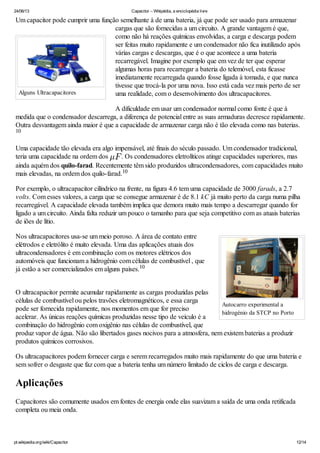 24/06/13 Capacitor – Wikipédia, a enciclopédia livre
pt.wikipedia.org/wiki/Capacitor 12/14
Alguns Ultracapacitores
Autocarro experimental a
hidrogénio da STCP no Porto
Um capacitor pode cumprir uma função semelhante à de uma bateria, já que pode ser usado para armazenar
cargas que são fornecidas a um circuito. A grande vantagem é que,
como não há reações químicas envolvidas, a carga e descarga podem
ser feitas muito rapidamente e um condensador não fica inutilizado após
várias cargas e descargas, que é o que acontece a uma bateria
recarregável. Imagine por exemplo que em vez de ter que esperar
algumas horas para recarregar a bateria do telemóvel, esta ficasse
imediatamente recarregada quando fosse ligada à tomada, e que nunca
tivesse que trocá-la por uma nova. Isso está cada vez mais perto de ser
uma realidade, com o desenvolvimento dos ultracapacitores.
A dificuldade em usar um condensador normal como fonte é que à
medida que o condensador descarrega, a diferença de potencial entre as suas armaduras decresce rapidamente.
Outra desvantagem ainda maior é que a capacidade de armazenar carga não é tão elevada como nas baterias.
Uma capacidade tão elevada era algo impensável, até finais do século passado. Um condensador tradicional,
teria uma capacidade na ordem dos . Os condensadores eletrolíticos atinge capacidades superiores, mas
ainda aquém dos quilo-farad. Recentemente têm sido produzidos ultracondensadores, com capacidades muito
mais elevadas, na ordem dos quilo-farad.
Por exemplo, o ultracapacitor cilíndrico na frente, na figura 4.6 tem uma capacidade de 3000 farads, a 2.7
volts. Com esses valores, a carga que se consegue armazenar é de 8.1 kC já muito perto da carga numa pilha
recarregável. A capacidade elevada também implica que demora muito mais tempo a descarregar quando for
ligado a um circuito. Ainda falta reduzir um pouco o tamanho para que seja competitivo com as atuais baterias
de iões de lítio.
Nos ultracapacitores usa-se um meio poroso. A área de contato entre
elétrodos e eletrólito é muito elevada. Uma das aplicações atuais dos
ultracondensadores é em combinação com os motores elétricos dos
automóveis que funcionam a hidrogênio com células de combustível , que
já estão a ser comercializados em alguns países.
O ultracapacitor permite acumular rapidamente as cargas produzidas pelas
células de combustível ou pelos travões eletromagnéticos, e essa carga
pode ser fornecida rapidamente, nos momentos em que for preciso
acelerar. As únicas reações químicas produzidas nesse tipo de veículo é a
combinação do hidrogênio com oxigênio nas células de combustível, que
produz vapor de água. Não são libertados gases nocivos para a atmosfera, nem existem baterias a produzir
produtos químicos corrosivos.
Os ultracapacitores podem fornecer carga e serem recarregados muito mais rapidamente do que uma bateria e
sem sofrer o desgaste que faz com que a bateria tenha um número limitado de ciclos de carga e descarga.
Aplicações
Capacitores são comumente usados em fontes de energia onde elas suavizam a saída de uma onda retificada
completa ou meia onda.
10
10
10
 
