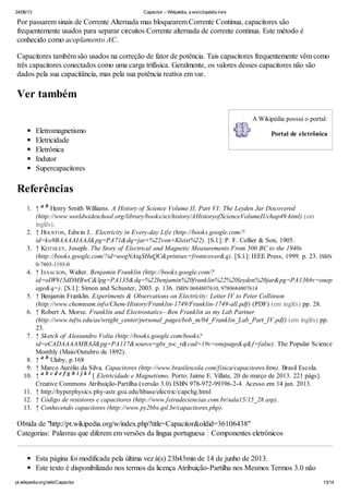 24/06/13 Capacitor – Wikipédia, a enciclopédia livre
pt.wikipedia.org/wiki/Capacitor 13/14
A Wikipédia possui o portal:
Portal de eletrônica
Por passarem sinais de Corrente Alternada mas bloquearem Corrente Contínua, capacitores são
frequentemente usados para separar circuitos Corrente alternada de corrente continua. Este método é
conhecido como acoplamento AC.
Capacitores também são usados na correção de fator de potência. Tais capacitores frequentemente vêm como
três capacitores conectados como uma carga trifásica. Geralmente, os valores desses capacitores não são
dados pela sua capacitância, mas pela sua potência reativa em var.
Ver também
Eletromagnetismo
Eletricidade
Eletrônica
Indutor
Supercapacitores
Referências
1. ↑ Henry Smith Williams. A History of Science Volume II, Part VI: The Leyden Jar Discovered
(http://www.worldwideschool.org/library/books/sci/history/AHistoryofScienceVolumeII/chap49.html) (em
inglês).
2. ↑ HOUSTON, Edwin J.. Electricity in Every-day Life (http://books.google.com/?
id=ko9BAAAAIAAJ&pg=PA71&dq=jar+%22von+Kleist%22). [S.l.]: P. F. Collier & Son, 1905.
3. ↑ KEITHLEY, Joseph. The Story of Electrical and Magnetic Measurements From 500 BC to the 1940s
(http://books.google.com/?id=uwgNAtqSHuQC&printsec=frontcover&q). [S.l.]: IEEE Press, 1999. p. 23. ISBN
0-7803-1193-0
4. ↑ ISAACSON, Walter. Benjamin Franklin (http://books.google.com/?
id=oIW915dDMBwC&lpg=PA135&dq=%22benjamin%20franklin%22%20leyden%20jar&pg=PA136#v=onep
age&q=). [S.l.]: Simon and Schuster, 2003. p. 136. ISBN 0684807610, 9780684807614
5. ↑ Benjamin Franklin. Experiments & Observations on Electricity: Letter IV to Peter Collinson
(http://www.chemteam.info/Chem-History/Franklin-1749/Franklin-1749-all.pdf) (PDF) (em inglês) pp. 28.
6. ↑ Robert A. Morse. Franklin and Electrostatics—Ben Franklin as my Lab Partner
(http://www.tufts.edu/as/wright_center/personal_pages/bob_m/04_Franklin_Lab_Part_IV.pdf) (em inglês) pp.
23.
7. ↑ Sketch of Alessandro Volta (http://books.google.com/books?
id=eCADAAAAMBAJ&pg=PA117&source=gbs_toc_r&cad=1#v=onepage&q&f=false). The Popular Science
Monthly (Maio/Outubro de 1892).
8. ↑ Ulaby, p.168
9. ↑ Marco Aurélio da Silva. Capacitores (http://www.brasilescola.com/fisica/capacitores.htm). Brasil Escola.
10. ↑ [ Eletricidade e Magnetismo. Porto: Jaime E. Villate, 20 de março de 2013. 221 págs].
Creative Commons Atribuição-Partilha (versão 3.0) ISBN 978-972-99396-2-4. Acesso em 14 jun. 2013.
11. ↑ http://hyperphysics.phy-astr.gsu.edu/hbase/electric/capchg.html
12. ↑ Código de resistores e capacitores (http://www.feiradeciencias.com.br/sala15/15_28.asp).
13. ↑ Conhecendo capacitores (http://www.py2bbs.qsl.br/capacitores.php).
Obtida de "http://pt.wikipedia.org/w/index.php?title=Capacitor&oldid=36106438"
Categorias: Palavras que diferem em versões da língua portuguesa Componentes eletrônicos
Esta página foi modificada pela última vez à(s) 23h43min de 14 de junho de 2013.
Este texto é disponibilizado nos termos da licença Atribuição-Partilha nos Mesmos Termos 3.0 não
a b
a b
a b c d e f g h i j k l
 