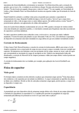 24/06/13 Capacitor – Wikipédia, a enciclopédia livre
pt.wikipedia.org/wiki/Capacitor 2/14
mecanismo não foram identificados corretamente no momento). Von Kleist descobriu, após a remoção do
gerador, que ao tocar o fio, o resultado era um doloroso choque. Em uma carta descrevendo o experimento,
ele disse: "Eu não levaria um segundo choque para o reino de França". No ano seguinte, na Universidade de
Leiden, o físico holandês Pieter van Musschenbroek inventou um capacitor similar, que foi nomeado de Jarra de
Leyden.
Daniel Gralath foi o primeiro a combinar várias jarras em paralelo para aumentar a capacidade de
armazenamento de carga. Benjamin Franklin investigou a Jarra de Leyden e "provou" que a carga estava
armazenada no vidro, e não na água como os outros tinham suposto. Ele também adotou o termo "bateria" ,
posteriormente aplicada a um aglomerados de células eletroquímicas.
Jarras de Leyden foram utilizados exclusivamente até cerca de 1900, quando a invenção do wireless (rádio)
criou uma demanda por capacitores padrão, e o movimento constante para frequências mais altas necessitavam
de capacitores com baixa indutância.
No início capacitores também eram conhecidos como condensadores, um termo que ainda é utilizado
atualmente. O termo foi usado pela primeira vez por Alessandro Volta em 1782, com referência à capacidade
do dispositivo de armazenar uma maior densidade de carga elétrica do que um condutor normalmente isolado.
Corrente de Deslocamento
O físico James Clerk Maxwell inventou o conceito de corrente de deslocamento, dD/dt, para tornar a Lei de
Ampère consistente com a conservação de carga em casos em que a carga se acumula, como por exemplo num
capacitor. Ele interpretou este fenômeno como um movimento real de cargas, mesmo no vácuo, onde ele supôs
que corresponderia ao movimento de cargas de um dipolo no éter. Embora essa interpretação tenha sido
abandonada, a correção de Maxwell à lei de Ampere permanece válida (um campo elétrico variável produz um
campo magnético).
A corrente de deslocamento deve ser incluída, por exemplo, para aplicação das Leis de Kirchhoff a um
capacitor.
Física do capacitor
Visão geral
Os formatos típicos consistem em dois eletrodos ou placas que armazenam cargas opostas. Estas duas placas
são condutoras e são separadas por um isolante (ou dielétrico). A carga é armazenada na superfície das placas,
no limite com o dielétrico. Devido ao fato de cada placa armazenar cargas iguais, porém opostas, a carga total
no dispositivo é sempre zero.
Capacitância
A propriedade que estes dispositivos têm de armazenar energia elétrica sob a forma de um campo eletrostático
é chamada de capacitância ou capacidade (C) e é medida pelo quociente da quantidade de carga (Q)
armazenada pela diferença de potencial ou tensão (V) que existe entre as placas:
2
3
4 5
6
7
8
8
 