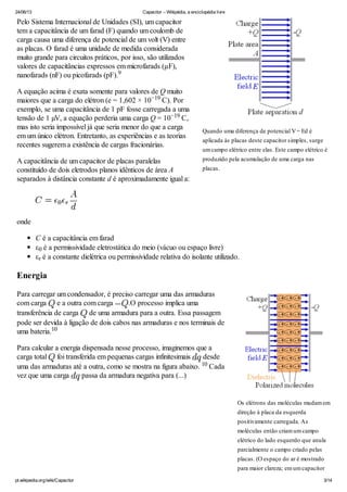 24/06/13 Capacitor – Wikipédia, a enciclopédia livre
pt.wikipedia.org/wiki/Capacitor 3/14
Pelo Sistema Internacional de Unidades (SI), um capacitor
tem a capacitância de um farad (F) quando um coulomb de
carga causa uma diferença de potencial de um volt (V) entre
as placas. O farad é uma unidade de medida considerada
muito grande para circuitos práticos, por isso, são utilizados
valores de capacitâncias expressos em microfarads (μF),
nanofarads (nF) ou picofarads (pF).
A equação acima é exata somente para valores de Q muito
maiores que a carga do elétron (e = 1,602 × 10 C). Por
exemplo, se uma capacitância de 1 pF fosse carregada a uma
tensão de 1 µV, a equação perderia uma carga Q = 10 C,
mas isto seria impossível já que seria menor do que a carga
em um único elétron. Entretanto, as experiências e as teorias
recentes sugerem a existência de cargas fracionárias.
A capacitância de um capacitor de placas paralelas
constituído de dois eletrodos planos idênticos de área A
separados à distância constante d é aproximadamente igual a:
onde
C é a capacitância em farad
ε é a permissividade eletrostática do meio (vácuo ou espaço livre)
ε é a constante dielétrica ou permissividade relativa do isolante utilizado.
Energia
Para carregar um condensador, é preciso carregar uma das armaduras
com carga e a outra com carga .O processo implica uma
transferência de carga de uma armadura para a outra. Essa passagem
pode ser devida à ligação de dois cabos nas armaduras e nos terminais de
uma bateria.
Para calcular a energia dispensada nesse processo, imaginemos que a
carga total foi transferida em pequenas cargas infinitesimais desde
uma das armaduras até a outra, como se mostra na figura abaixo. Cada
vez que uma carga passa da armadura negativa para (...)
Quando uma diferença de potencial V= Ed é
aplicada às placas deste capacitor simples, surge
umcampo elétrico entre elas. Este campo elétrico é
produzido pela acumulação de uma carga nas
placas.
9
−19
−19
0
r
Os elétrons das moléculas mudamem
direção à placa da esquerda
positivamente carregada. As
moléculas então criamumcampo
elétrico do lado esquerdo que anula
parcialmente o campo criado pelas
placas. (O espaço do ar é mostrado
para maior clareza; emumcapacitor
10
10
 