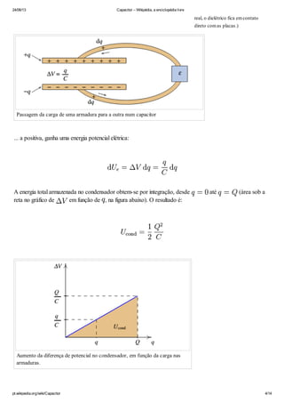 24/06/13 Capacitor – Wikipédia, a enciclopédia livre
pt.wikipedia.org/wiki/Capacitor 4/14
Passagem da carga de uma armadura para a outra num capacitor
... a positiva, ganha uma energia potencial elétrica:
A energia total armazenada no condensador obtem-se por integração, desde até (área sob a
reta no gráfico de em função de , na figura abaixo). O resultado é:
Aumento da diferença de potencial no condensador, em função da carga nas
armaduras.
real, o dielétrico fica emcontato
direto comas placas.)
 